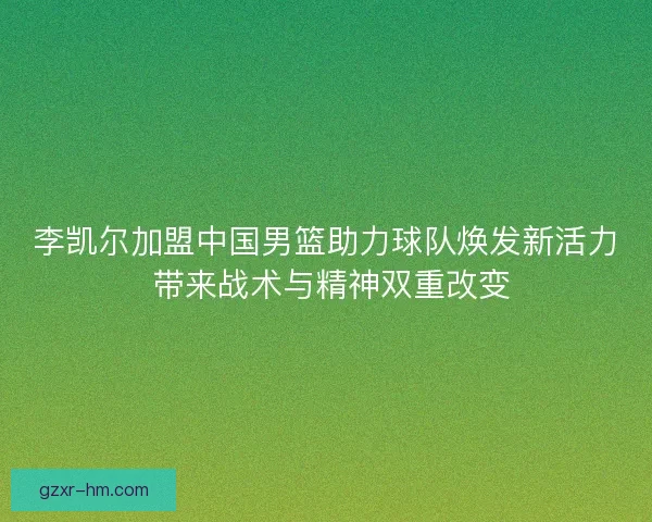 李凯尔加盟中国男篮助力球队焕发新活力 带来战术与精神双重改变