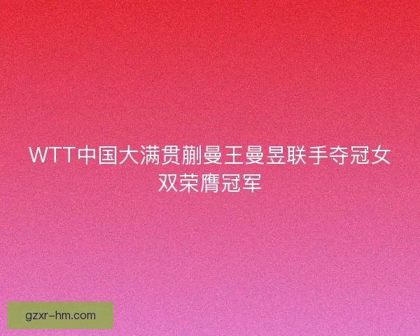 WTT中国大满贯蒯曼王曼昱联手夺冠女双荣膺冠军