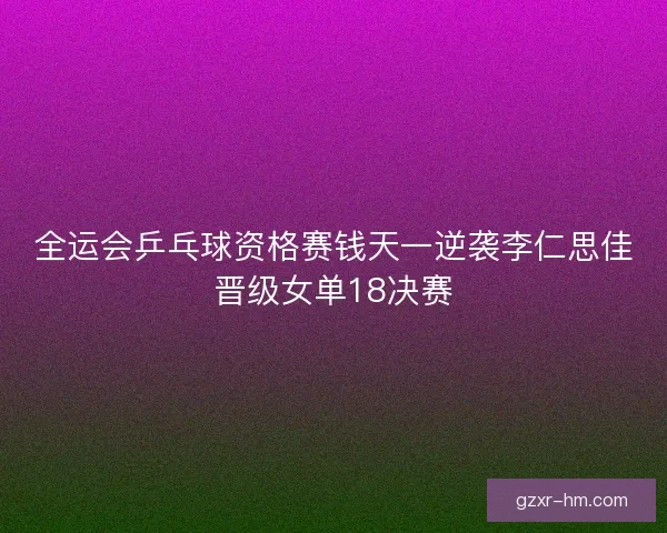 全运会乒乓球资格赛钱天一逆袭李仁思佳晋级女单18决赛