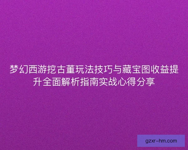 梦幻西游挖古董玩法技巧与藏宝图收益提升全面解析指南实战心得分享