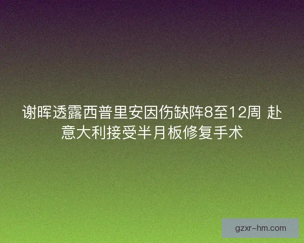 谢晖透露西普里安因伤缺阵8至12周 赴意大利接受半月板修复手术
